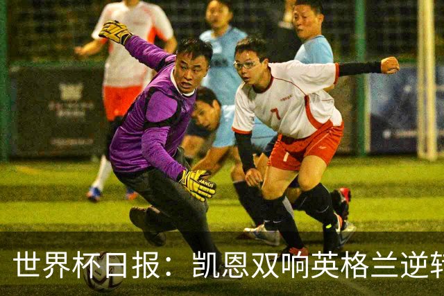 世界杯日报：凯恩双响英格兰逆转晋级 比利时内讧后加时绝杀