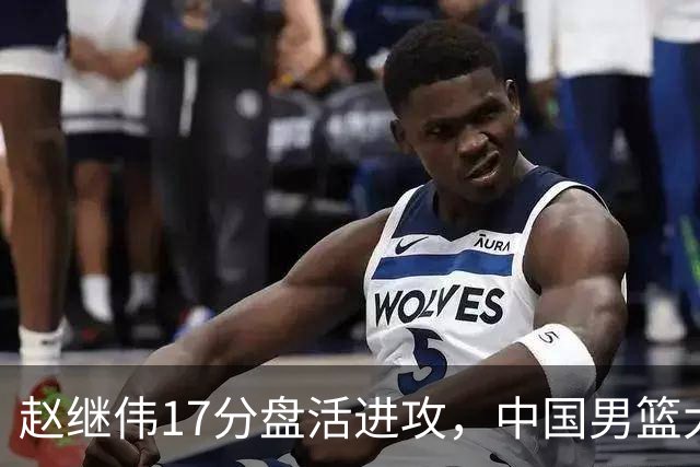 赵继伟17分盘活进攻，中国男篮大胜晋级 杨瀚森10+5 郭士强不固执了